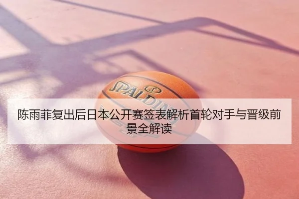 陈雨菲复出后日本公开赛签表解析首轮对手与晋级前景全解读