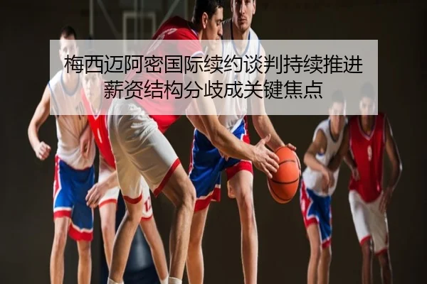 梅西迈阿密国际续约谈判持续推进 薪资结构分歧成关键焦点