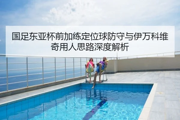 国足东亚杯前加练定位球防守与伊万科维奇用人思路深度解析