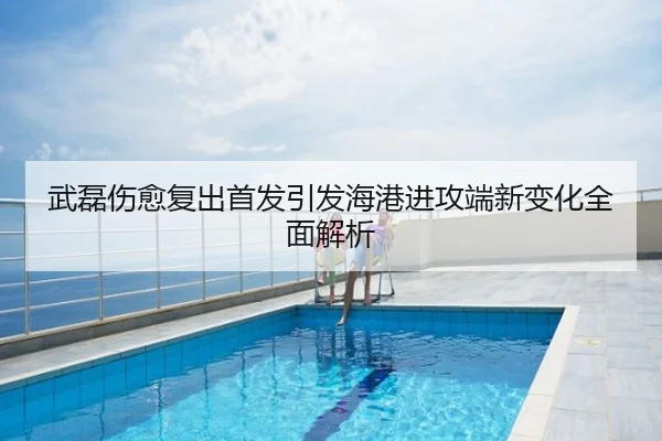 武磊伤愈复出首发引发海港进攻端新变化全面解析