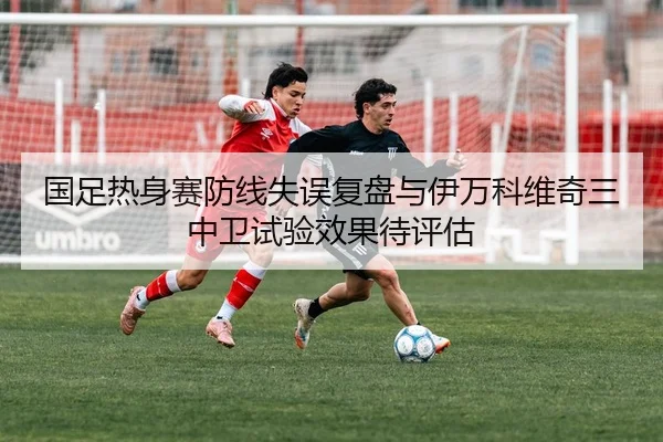 国足热身赛防线失误复盘与伊万科维奇三中卫试验效果待评估