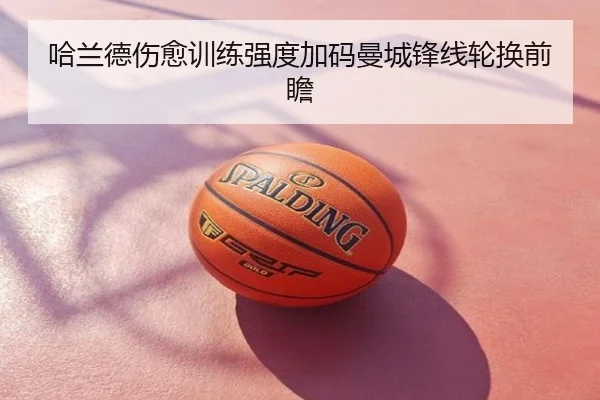 哈兰德伤愈训练强度加码曼城锋线轮换前瞻